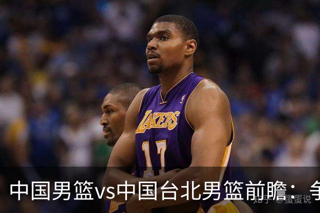 中国男篮vs中国台北男篮前瞻：争胜需做好5点 生死战退无可退