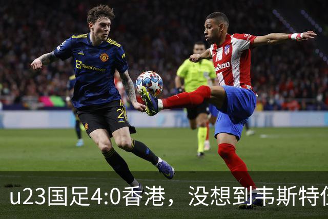 u23国足4:0香港，没想到韦斯特伍德这样说，国足不重用这几人可惜
